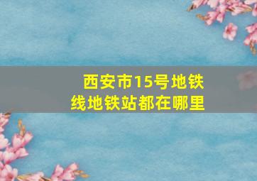 西安市15号地铁线地铁站都在哪里