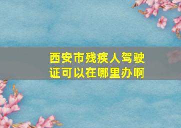 西安市残疾人驾驶证可以在哪里办啊