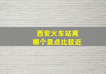 西安火车站离哪个景点比较近