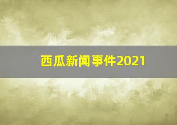 西瓜新闻事件2021