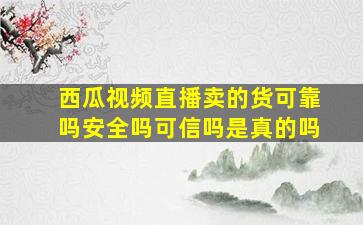 西瓜视频直播卖的货可靠吗安全吗可信吗是真的吗