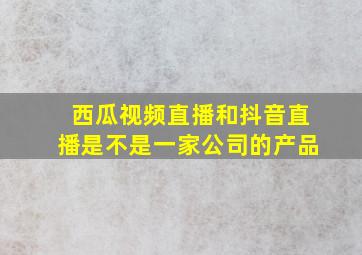 西瓜视频直播和抖音直播是不是一家公司的产品