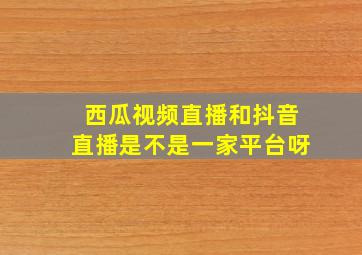 西瓜视频直播和抖音直播是不是一家平台呀