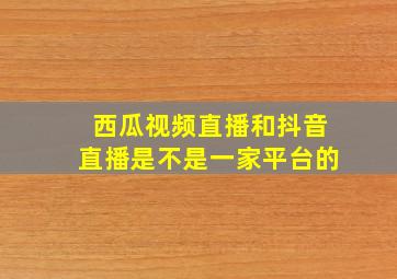 西瓜视频直播和抖音直播是不是一家平台的