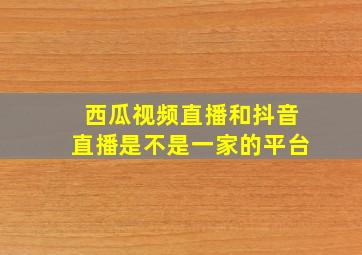 西瓜视频直播和抖音直播是不是一家的平台