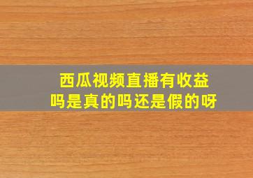 西瓜视频直播有收益吗是真的吗还是假的呀