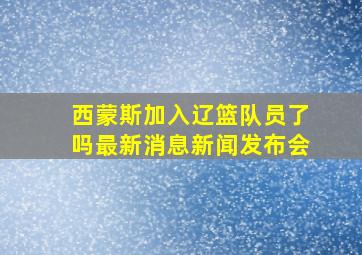 西蒙斯加入辽篮队员了吗最新消息新闻发布会