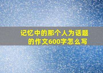 记忆中的那个人为话题的作文600字怎么写