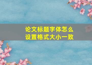 论文标题字体怎么设置格式大小一致