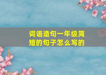 词语造句一年级简短的句子怎么写的