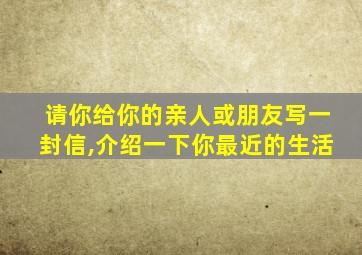 请你给你的亲人或朋友写一封信,介绍一下你最近的生活