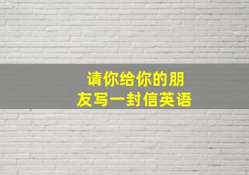 请你给你的朋友写一封信英语