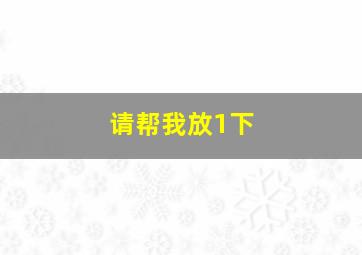 请帮我放1下