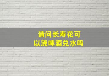 请问长寿花可以浇啤酒兑水吗