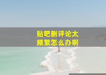 贴吧删评论太频繁怎么办啊