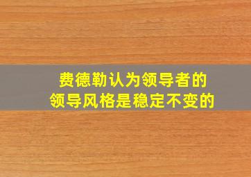 费德勒认为领导者的领导风格是稳定不变的