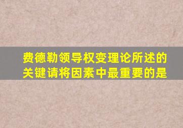 费德勒领导权变理论所述的关键请将因素中最重要的是