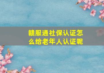 赣服通社保认证怎么给老年人认证呢