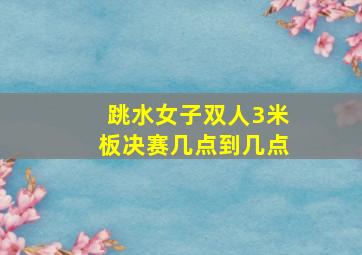 跳水女子双人3米板决赛几点到几点