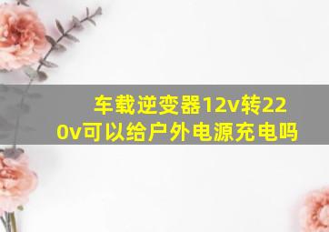 车载逆变器12v转220v可以给户外电源充电吗