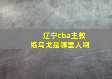 辽宁cba主教练乌戈是哪里人啊