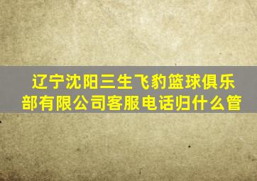 辽宁沈阳三生飞豹篮球俱乐部有限公司客服电话归什么管