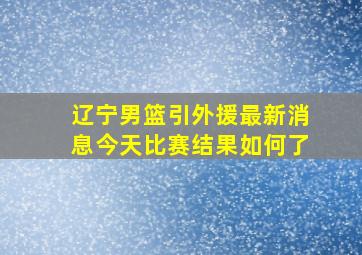 辽宁男篮引外援最新消息今天比赛结果如何了