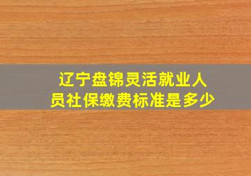 辽宁盘锦灵活就业人员社保缴费标准是多少