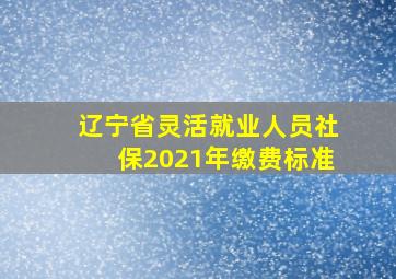 辽宁省灵活就业人员社保2021年缴费标准