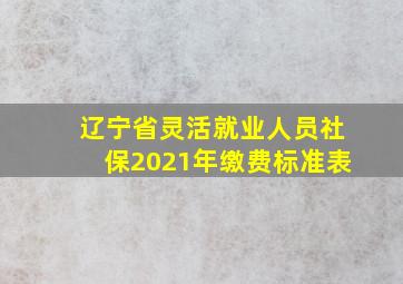 辽宁省灵活就业人员社保2021年缴费标准表