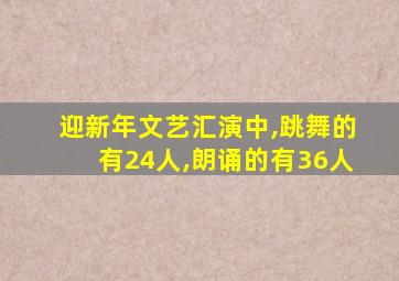 迎新年文艺汇演中,跳舞的有24人,朗诵的有36人