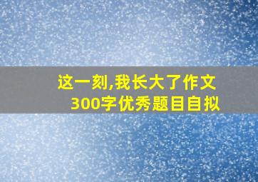 这一刻,我长大了作文300字优秀题目自拟