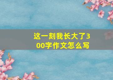 这一刻我长大了300字作文怎么写