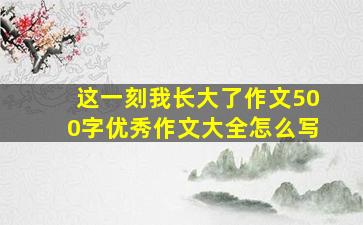 这一刻我长大了作文500字优秀作文大全怎么写