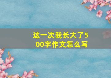 这一次我长大了500字作文怎么写