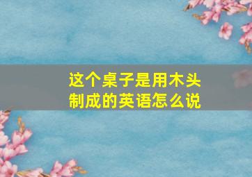 这个桌子是用木头制成的英语怎么说