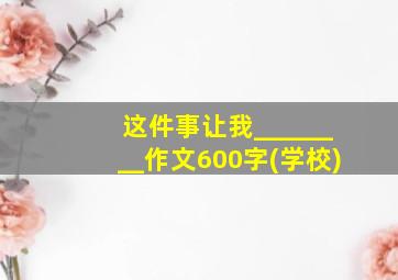 这件事让我________作文600字(学校)