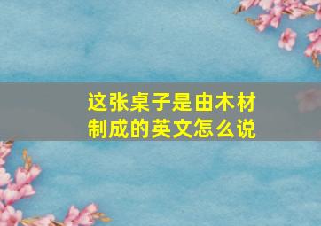 这张桌子是由木材制成的英文怎么说