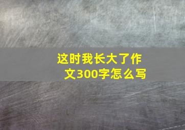 这时我长大了作文300字怎么写