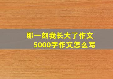 那一刻我长大了作文5000字作文怎么写