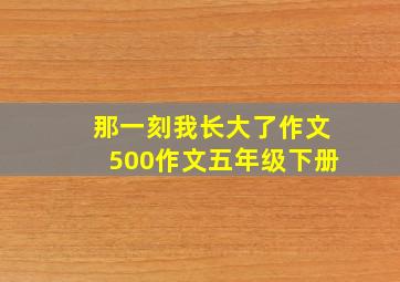 那一刻我长大了作文500作文五年级下册