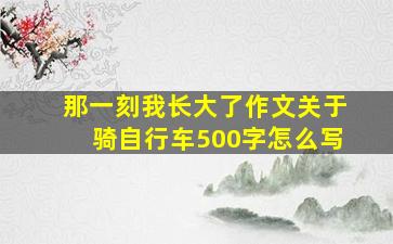 那一刻我长大了作文关于骑自行车500字怎么写