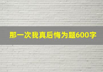 那一次我真后悔为题600字