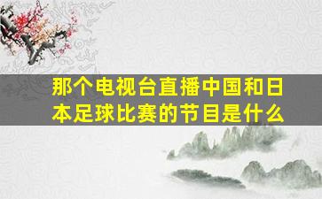 那个电视台直播中国和日本足球比赛的节目是什么