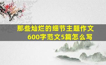 那些灿烂的细节主题作文600字范文5篇怎么写