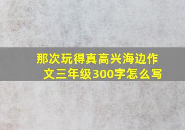 那次玩得真高兴海边作文三年级300字怎么写