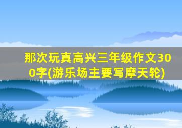 那次玩真高兴三年级作文300字(游乐场主要写摩天轮)