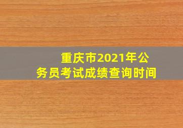 重庆市2021年公务员考试成绩查询时间