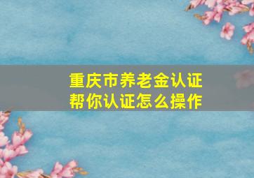 重庆市养老金认证帮你认证怎么操作