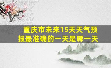 重庆市未来15天天气预报最准确的一天是哪一天